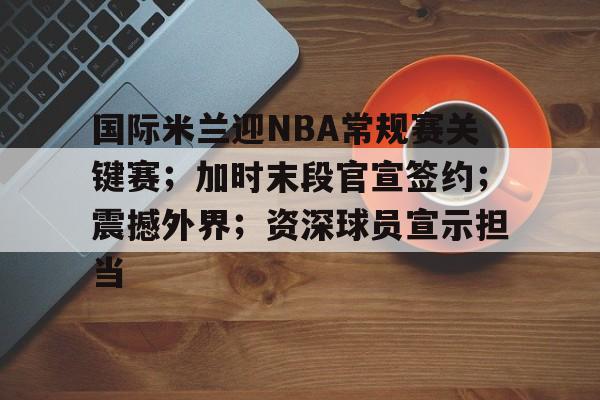 lol最新客户端下载-包含国际米兰迎NBA常规赛关键赛；加时末段官宣签约；震撼外界；资深球员宣示担当的词条