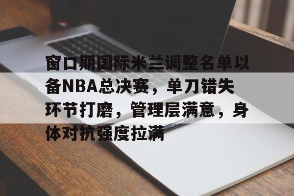 英雄联盟官方下载-关于窗口期国际米兰调整名单以备NBA总决赛，单刀错失环节打磨，管理层满意，身体对抗强度拉满的信息